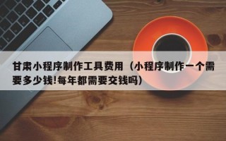 桐乡甘肃小程序制作工具费用（小程序制作一个需要多少钱!每年都需要交钱吗）