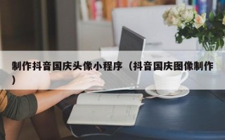 桐乡制作抖音国庆头像小程序（抖音国庆图像制作）