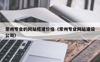 桐乡常州专业的网站搭建价格（常州专业网站建设公司）