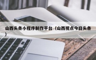 桐乡山西头条小程序制作平台（山西视点今日头条）